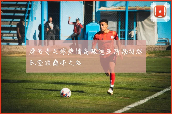 摩洛哥足球热情高涨迪亚斯期待球队登顶巅峰之路