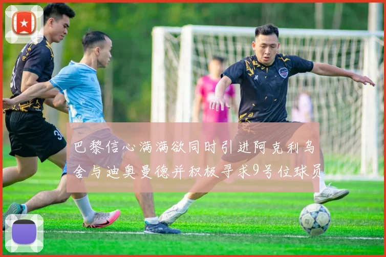 巴黎信心满满欲同时引进阿克利乌舍与迪奥曼德并积极寻求9号位球员