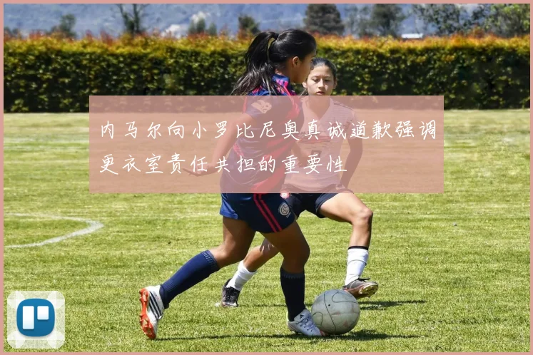 内马尔向小罗比尼奥真诚道歉强调更衣室责任共担的重要性
