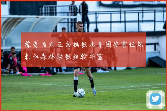 蒙哥马利正式执教北京国安曾任热刺和森林助教经验丰富