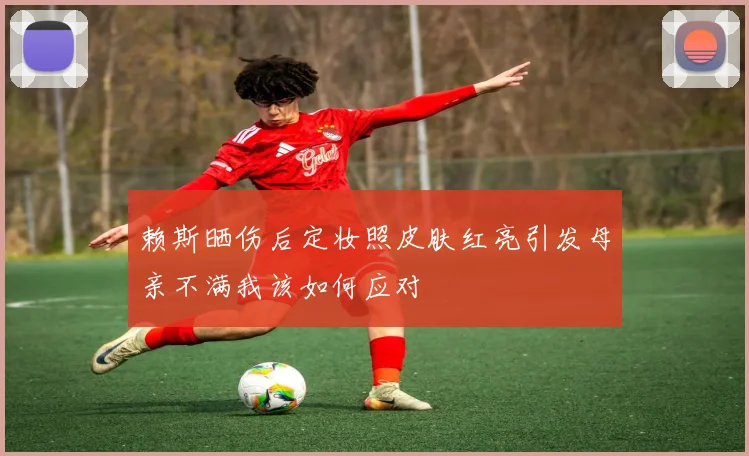 赖斯晒伤后定妆照皮肤红亮引发母亲不满我该如何应对