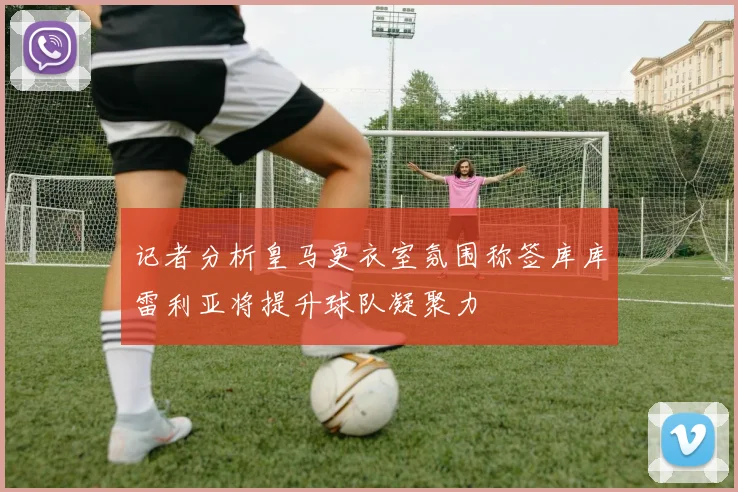 记者分析皇马更衣室氛围称签库库雷利亚将提升球队凝聚力