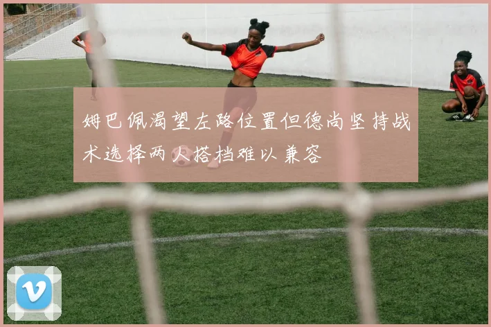 姆巴佩渴望左路位置但德尚坚持战术选择两人搭档难以兼容
