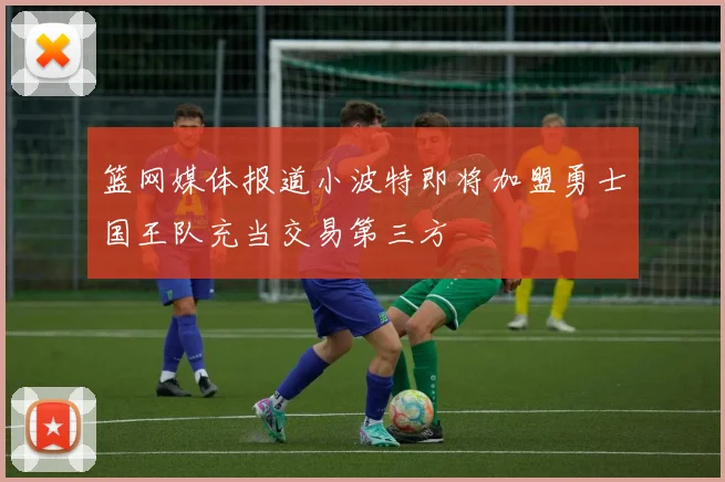 篮网媒体报道小波特即将加盟勇士国王队充当交易第三方