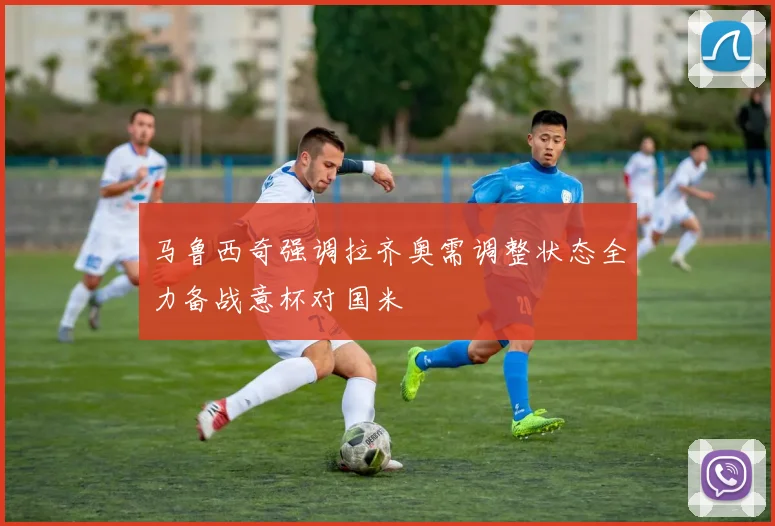 马鲁西奇强调拉齐奥需调整状态全力备战意杯对国米