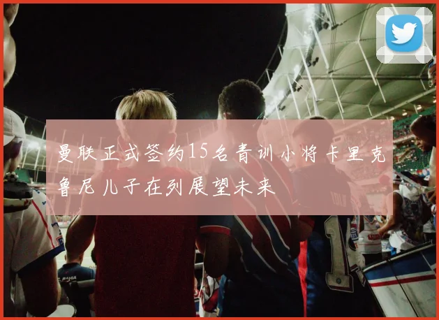 曼联正式签约15名青训小将卡里克鲁尼儿子在列展望未来