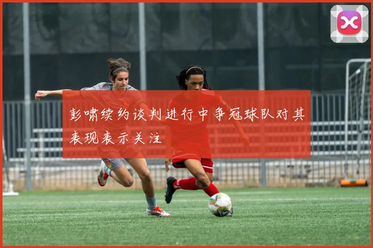 彭啸续约谈判进行中争冠球队对其表现表示关注