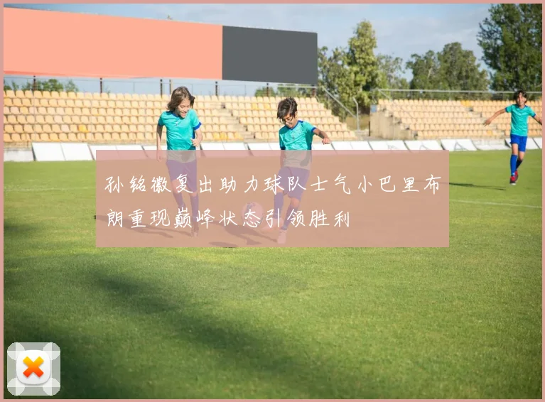 孙铭徽复出助力球队士气小巴里布朗重现巅峰状态引领胜利