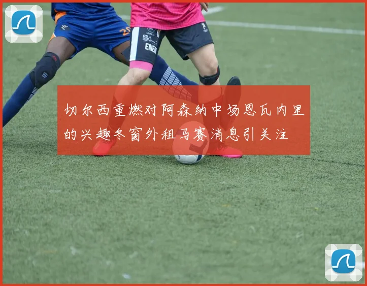 切尔西重燃对阿森纳中场恩瓦内里的兴趣冬窗外租马赛消息引关注