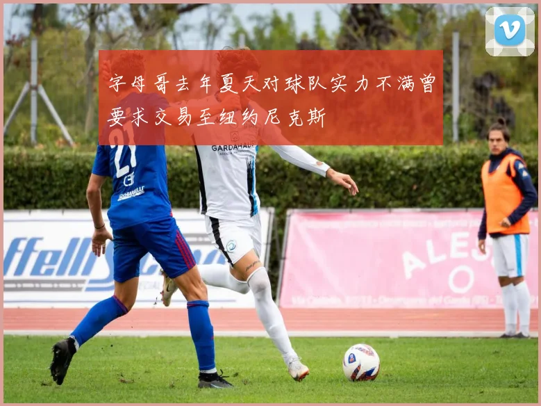 字母哥去年夏天对球队实力不满曾要求交易至纽约尼克斯