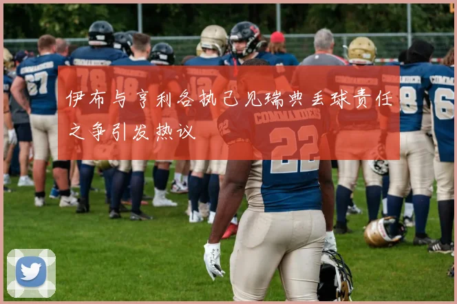 伊布与亨利各执己见瑞典丢球责任之争引发热议