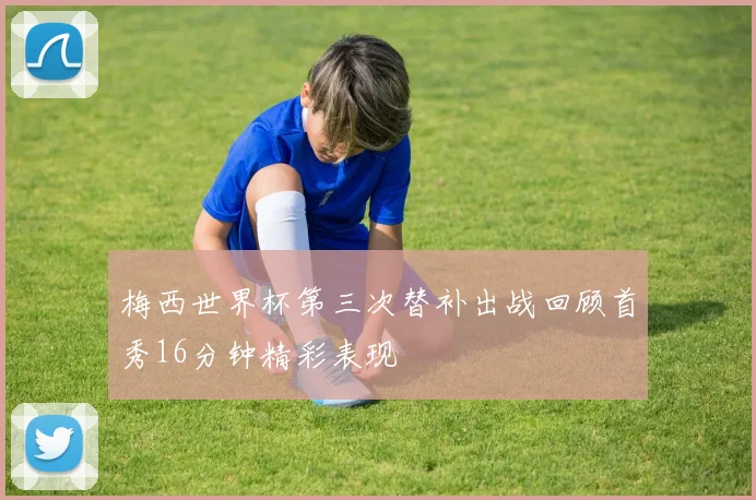梅西世界杯第三次替补出战回顾首秀16分钟精彩表现
