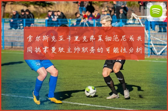 索尔斯克亚卡里克弗莱彻范尼或共同执掌曼联主帅职务的可能性分析