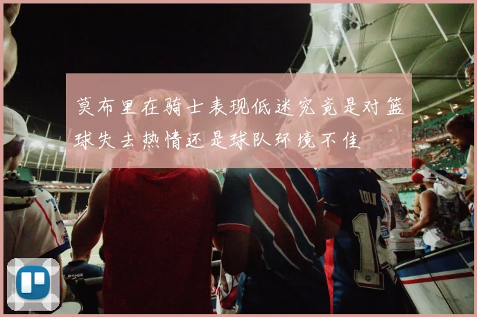 莫布里在骑士表现低迷究竟是对篮球失去热情还是球队环境不佳