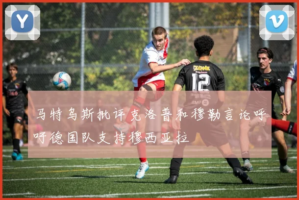 马特乌斯批评克洛普和穆勒言论呼吁德国队支持穆西亚拉