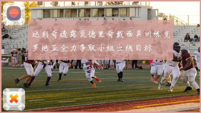 达利奇透露莫德里奇戴面具训练克罗地亚全力争取小组出线目标